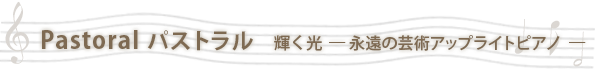 Pastoral パストラル   輝く光  ― 永遠の芸術アップライトピアノ  ―