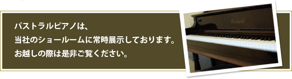 パストラルピアノは、当社のショールームに常時展示しております。お越しの際は是非ご覧ください。